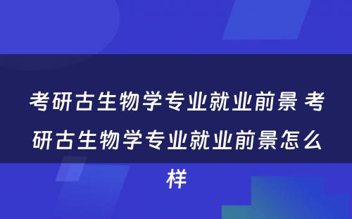 考研古生物学专业就业前景 考研古生物学专业就业前景怎么样