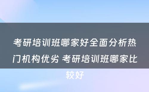 考研培训班哪家好全面分析热门机构优劣 考研培训班哪家比较好