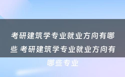 考研建筑学专业就业方向有哪些 考研建筑学专业就业方向有哪些专业