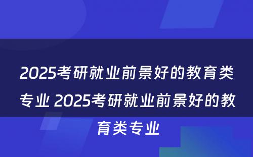 2025考研就业前景好的教育类专业 2025考研就业前景好的教育类专业