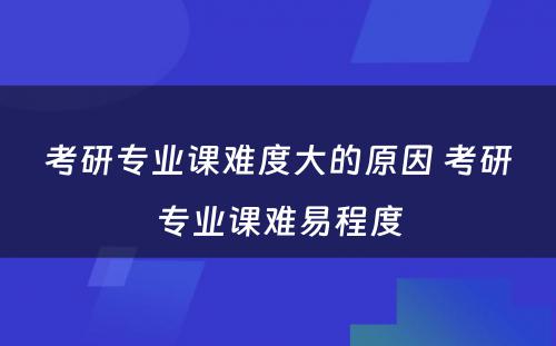 考研专业课难度大的原因 考研专业课难易程度