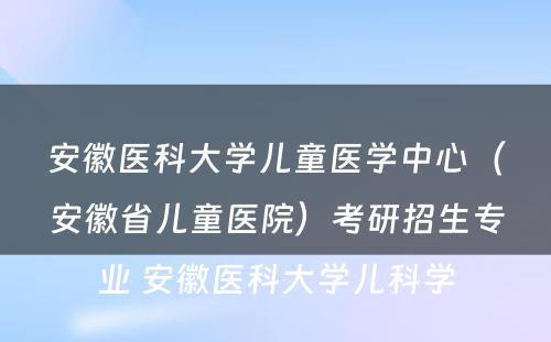 安徽医科大学儿童医学中心（安徽省儿童医院）考研招生专业 安徽医科大学儿科学