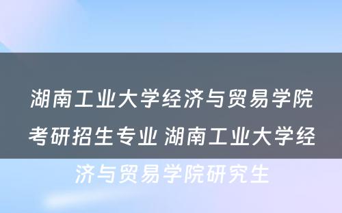 湖南工业大学经济与贸易学院考研招生专业 湖南工业大学经济与贸易学院研究生