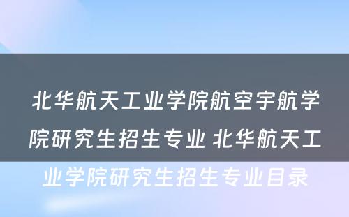 北华航天工业学院航空宇航学院研究生招生专业 北华航天工业学院研究生招生专业目录