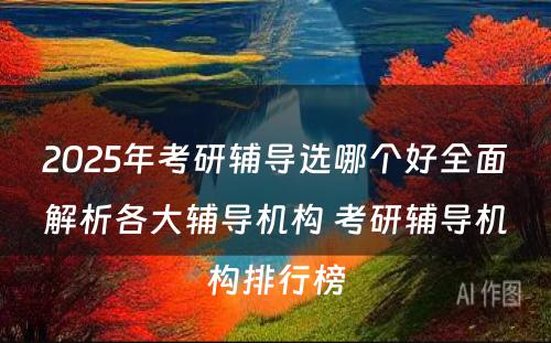 2025年考研辅导选哪个好全面解析各大辅导机构 考研辅导机构排行榜