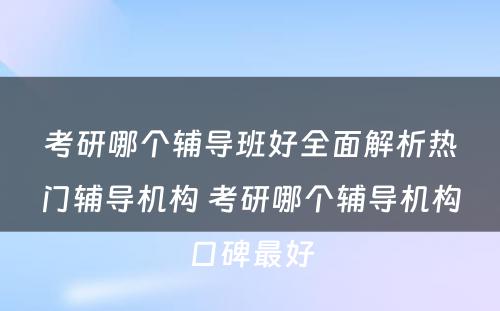 考研哪个辅导班好全面解析热门辅导机构 考研哪个辅导机构口碑最好