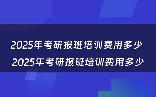 2025年考研报班培训费用多少 2025年考研报班培训费用多少