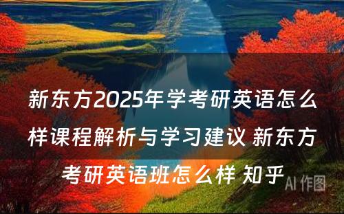 新东方2025年学考研英语怎么样课程解析与学习建议 新东方考研英语班怎么样 知乎