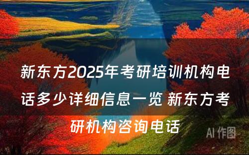 新东方2025年考研培训机构电话多少详细信息一览 新东方考研机构咨询电话