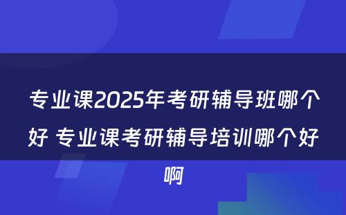 专业课2025年考研辅导班哪个好 专业课考研辅导培训哪个好啊