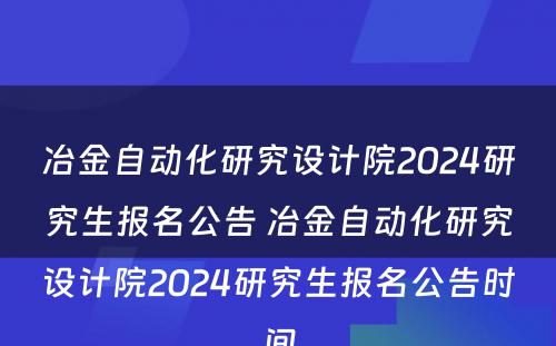 冶金自动化研究设计院2024研究生报名公告 冶金自动化研究设计院2024研究生报名公告时间