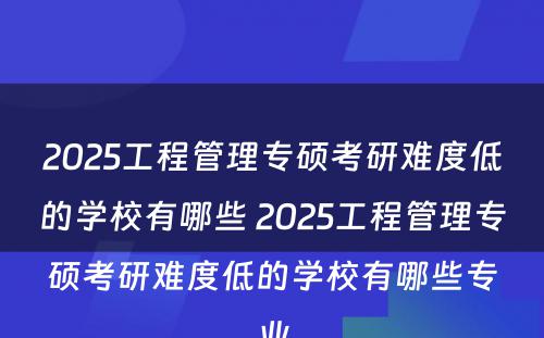 2025工程管理专硕考研难度低的学校有哪些 2025工程管理专硕考研难度低的学校有哪些专业