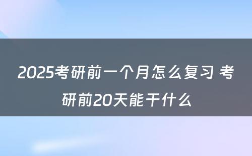 2025考研前一个月怎么复习 考研前20天能干什么