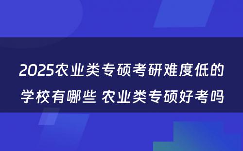 2025农业类专硕考研难度低的学校有哪些 农业类专硕好考吗