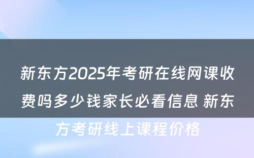 新东方2025年考研在线网课收费吗多少钱家长必看信息 新东方考研线上课程价格