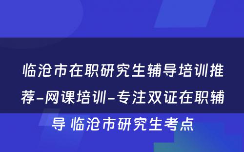 临沧市在职研究生辅导培训推荐-网课培训-专注双证在职辅导 临沧市研究生考点