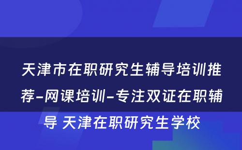 天津市在职研究生辅导培训推荐-网课培训-专注双证在职辅导 天津在职研究生学校