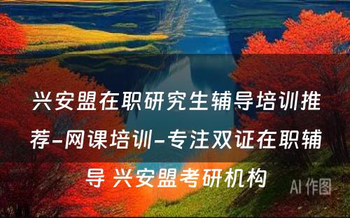 兴安盟在职研究生辅导培训推荐-网课培训-专注双证在职辅导 兴安盟考研机构