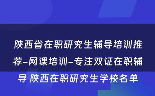 陕西省在职研究生辅导培训推荐-网课培训-专注双证在职辅导 陕西在职研究生学校名单