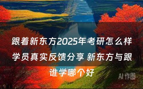 跟着新东方2025年考研怎么样学员真实反馈分享 新东方与跟谁学哪个好