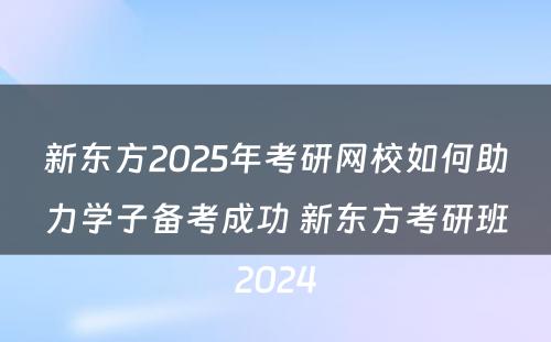 新东方2025年考研网校如何助力学子备考成功 新东方考研班2024