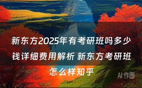 新东方2025年有考研班吗多少钱详细费用解析 新东方考研班怎么样知乎