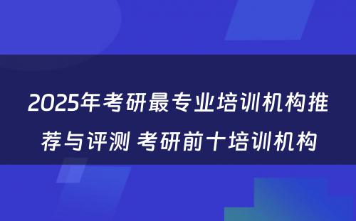 2025年考研最专业培训机构推荐与评测 考研前十培训机构