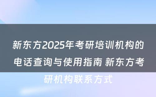 新东方2025年考研培训机构的电话查询与使用指南 新东方考研机构联系方式