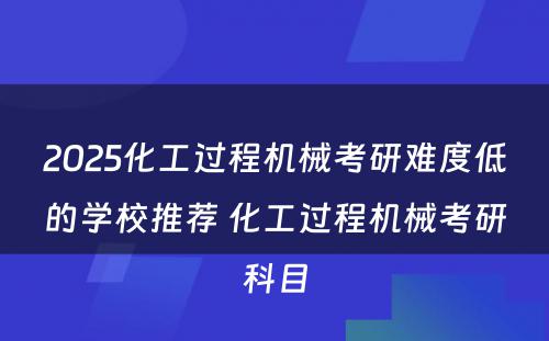 2025化工过程机械考研难度低的学校推荐 化工过程机械考研科目