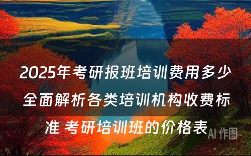 2025年考研报班培训费用多少全面解析各类培训机构收费标准 考研培训班的价格表