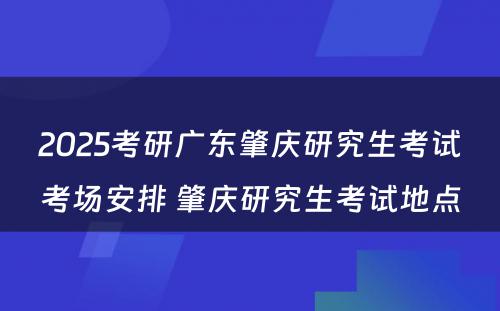 2025考研广东肇庆研究生考试考场安排 肇庆研究生考试地点