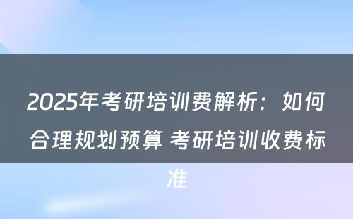 2025年考研培训费解析：如何合理规划预算 考研培训收费标准