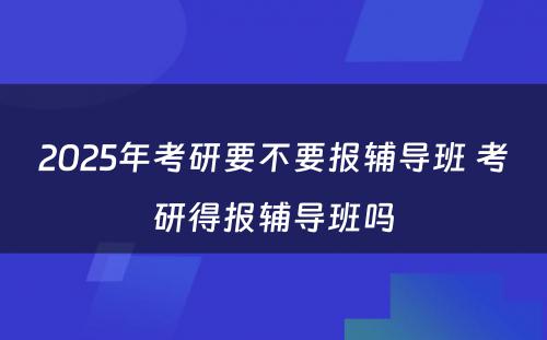 2025年考研要不要报辅导班 考研得报辅导班吗