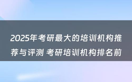 2025年考研最大的培训机构推荐与评测 考研培训机构排名前