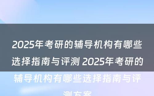 2025年考研的辅导机构有哪些选择指南与评测 2025年考研的辅导机构有哪些选择指南与评测方案