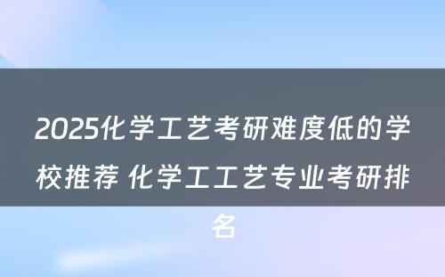 2025化学工艺考研难度低的学校推荐 化学工工艺专业考研排名