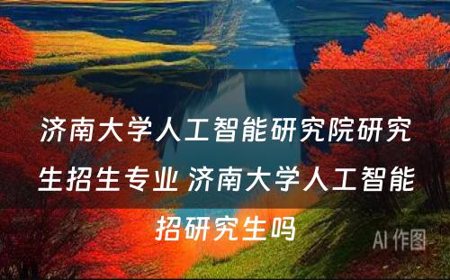 济南大学人工智能研究院研究生招生专业 济南大学人工智能招研究生吗