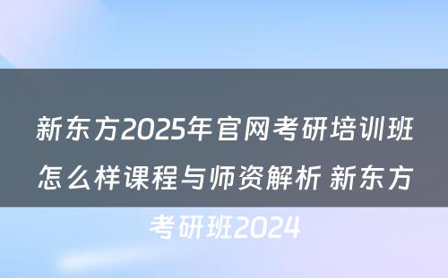 新东方2025年官网考研培训班怎么样课程与师资解析 新东方考研班2024