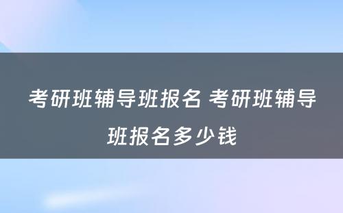 考研班辅导班报名 考研班辅导班报名多少钱