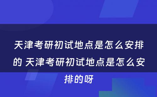 天津考研初试地点是怎么安排的 天津考研初试地点是怎么安排的呀