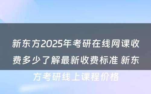 新东方2025年考研在线网课收费多少了解最新收费标准 新东方考研线上课程价格