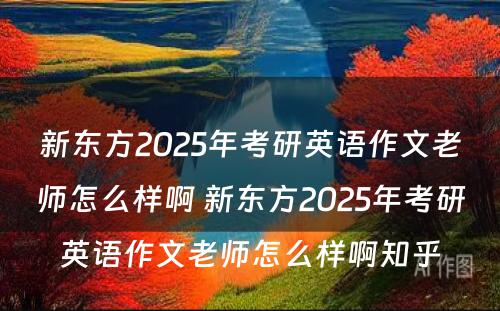 新东方2025年考研英语作文老师怎么样啊 新东方2025年考研英语作文老师怎么样啊知乎