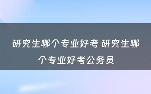 研究生哪个专业好考 研究生哪个专业好考公务员