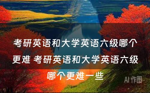 考研英语和大学英语六级哪个更难 考研英语和大学英语六级哪个更难一些