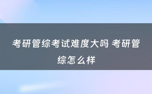 考研管综考试难度大吗 考研管综怎么样