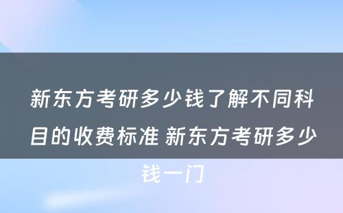 新东方考研多少钱了解不同科目的收费标准 新东方考研多少钱一门