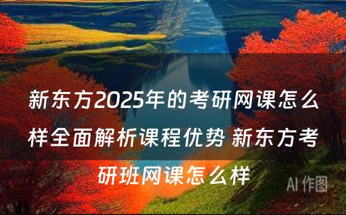 新东方2025年的考研网课怎么样全面解析课程优势 新东方考研班网课怎么样