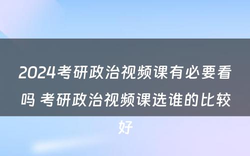 2024考研政治视频课有必要看吗 考研政治视频课选谁的比较好