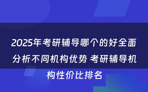 2025年考研辅导哪个的好全面分析不同机构优势 考研辅导机构性价比排名