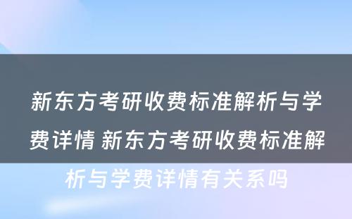 新东方考研收费标准解析与学费详情 新东方考研收费标准解析与学费详情有关系吗